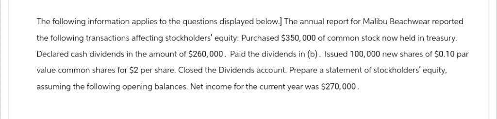 The following information applies to the questions displayed below.] The annual report for Malibu Beachwear reported
the following transactions affecting stockholders' equity: Purchased $350,000 of common stock now held in treasury.
Declared cash dividends in the amount of $260,000. Paid the dividends in (b). Issued 100,000 new shares of $0.10 par
value common shares for $2 per share. Closed the Dividends account. Prepare a statement of stockholders' equity,
assuming the following opening balances. Net income for the current year was $270,000.