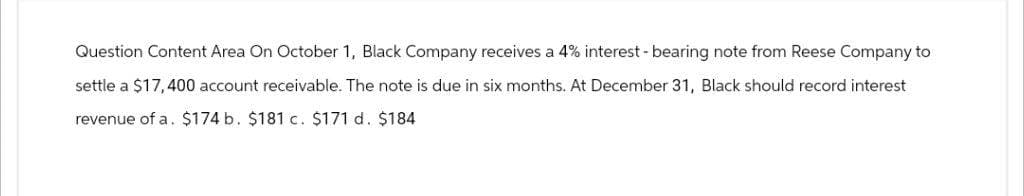Question Content Area On October 1, Black Company receives a 4% interest-bearing note from Reese Company to
settle a $17,400 account receivable. The note is due in six months. At December 31, Black should record interest
revenue of a. $174 b. $181 c. $171 d. $184