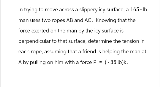 In trying to move across a slippery icy surface, a 165-lb
man uses two ropes AB and AC. Knowing that the
force exerted on the man by the icy surface is
perpendicular to that surface, determine the tension in
each rope, assuming that a friend is helping the man at
A by pulling on him with a force P = (-35 lb)k.