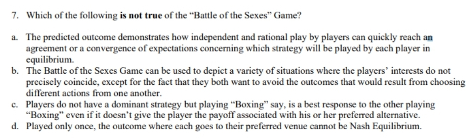 7. Which of the following is not true of the “Battle of the Sexes" Game?
a. The predicted outcome demonstrates how independent and rational play by players can quickly reach an
agreement or a convergence of expectations concerning which strategy will be played by each player in
equilibrium.
b. The Battle of the Sexes Game can be used to depict a variety of situations where the players' interests do not
precisely coincide, except for the fact that they both want to avoid the outcomes that would result from choosing
different actions from one another.
c. Players do not have a dominant strategy but playing “Boxing" say, is a best response to the other playing
"Boxing" even if it doesn't give the player the payoff associated with his or her preferred alternative.
d. Played only once, the outcome where each goes to their preferred venue cannot be Nash Equilibrium.

