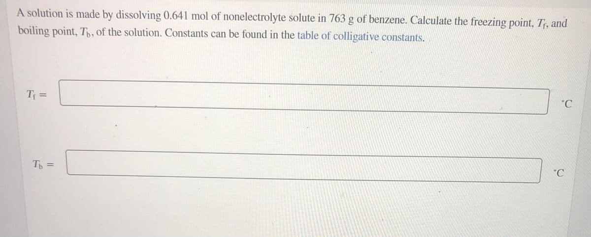A solution is made by dissolving 0.641 mol of nonelectrolyte solute in 763 g of benzene. Calculate the freezing point, T;, and
boiling point, Tp, of the solution. Constants can be found in the table of colligative constants.
%3D
°C
Tp =
°C
