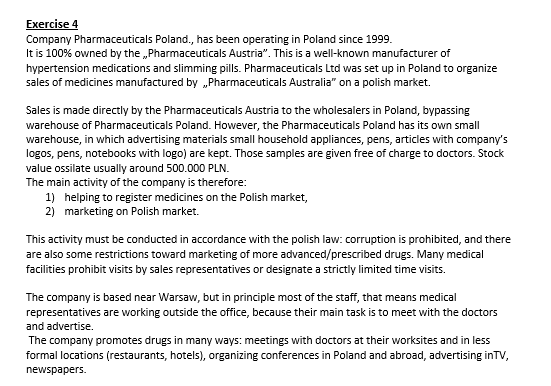 Exercise 4
Company Pharmaceuticals Poland., has been operating in Poland since 1999.
It is 100% owned by the Pharmaceuticals Austria". This is a well-known manufacturer of
hypertension medications and slimming pills. Pharmaceuticals Ltd was set up in Poland to organize
sales of medicines manufactured by Pharmaceuticals Australia" on a polish market.
Sales is made directly by the Pharmaceuticals Austria to the wholesalers in Poland, bypassing
warehouse of Pharmaceuticals Poland. However, the Pharmaceuticals Poland has its own small
warehouse, in which advertising materials small household appliances, pens, articles with company's
logos, pens, notebooks with logo) are kept. Those samples are given free of charge to doctors. Stock
value ossilate usually around 500.000 PLN.
The main activity of the company is therefore:
1) helping to register medicines on the Polish market,
2) marketing on Polish market.
This activity must be conducted in accordance with the polish law: corruption is prohibited, and there
are also some restrictions toward marketing of more advanced/prescribed drugs. Many medical
facilities prohibit visits by sales representatives or designate a strictly limited time visits.
The company is based near Warsaw, but in principle most of the staff, that means medical
representatives are working outside the office, because their main task is to meet with the doctors
and advertise.
The company promotes drugs in many ways: meetings with doctors at their worksites and in less
formal locations (restaurants, hotels), organizing conferences in Poland and abroad, advertising inTV,
newspapers.