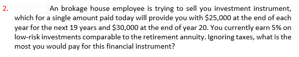 2.
An brokage house employee is trying to sell you investment instrument,
which for a single amount paid today will provide you with $25,000 at the end of each
year for the next 19 years and $30,000 at the end of year 20. You currently earn 5% on
low-risk investments comparable to the retirement annuity. Ignoring taxes, what is the
most you would pay for this financial instrument?
