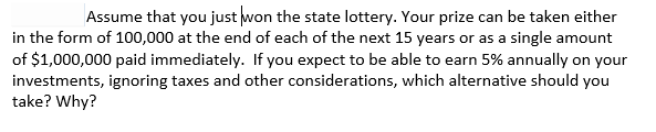 Assume that you just won the state lottery. Your prize can be taken either
in the form of 100,000 at the end of each of the next 15 years or as a single amount
of $1,000,000 paid immediately. If you expect to be able to earn 5% annually on your
investments, ignoring taxes and other considerations, which alternative should you
take? Why?
