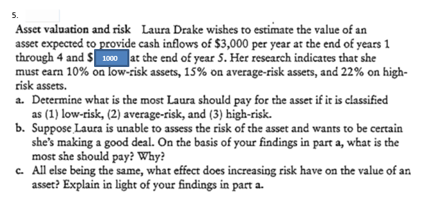 5.
Asset valuation and risk Laura Drake wishes to estimate the value of an
asset expected to provide cash inflows of $3,000 per year at the end of years 1
through 4 and $ 1000 at the end of year 5. Her research indicates that she
must earn 10% on low-risk assets, 15% on average-risk assets, and 22% on high-
risk assets.
a. Determine what is the most Laura should pay for the asset if it is classified
as (1) low-risk, (2) average-risk, and (3) high-risk.
b. Suppose Laura is unable to assess the risk of the asset and wants to be certain
she's making a good deal. On the basis of your findings in part a, what is the
most she should pay? Why?
c. All else being the same, what effect does increasing risk have on the value of an
asset? Explain in light of your findings in part a.
