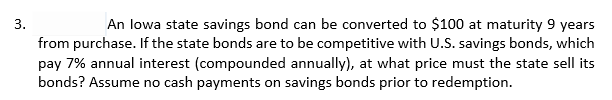 An lowa state savings bond can be converted to $100 at maturity 9 years
from purchase. If the state bonds are to be competitive with U.S. savings bonds, which
pay 7% annual interest (compounded annually), at what price must the state sell its
bonds? Assume no cash payments on savings bonds prior to redemption.
3.
