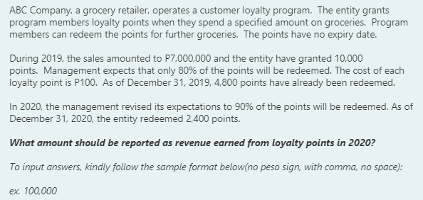 ABC Company, a grocery retailer, operates a customer loyalty program. The entity grants
program members loyalty points when they spend a specified amount on groceries. Program
members can redeem the points for further groceries. The points have no expiry date.
During 2019, the sales amounted to P7,000,000 and the entity have granted 10,000
points. Management expects that only 80% of the points will be redeemed. The cost of each
loyalty point is P100. As of December 31, 2019, 4,800 points have already been redeemed.
In 2020, the management revised its expectations to 90% of the points will be redeemed. As of
December 31, 2020, the entity redeemed 2,400 points.
What amount should be reported as revenue earned from loyalty points in 2020?
To input answers, kindly follow the sample format below(no peso sign, with comma, no space):
ex. 100,000
