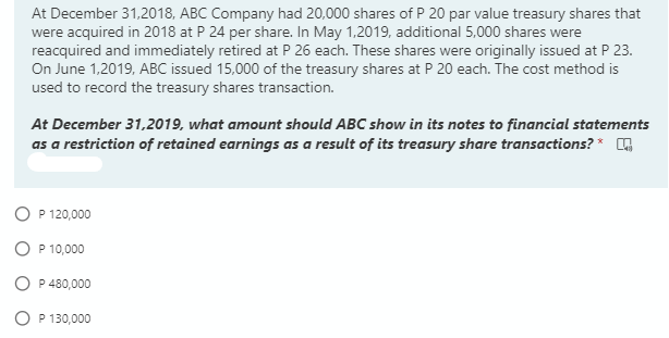 At December 31,2018, ABC Company had 20,000 shares of P 20 par value treasury shares that
were acquired in 2018 at P 24 per share. In May 1,2019, additional 5,000 shares were
reacquired and immediately retired at P 26 each. These shares were originally issued at P 23.
On June 1,2019, ABC issued 15,000 of the treasury shares at P 20 each. The cost method is
used to record the treasury shares transaction.
At December 31,2019, what amount should ABC show in its notes to financial statements
as a restriction of retained earnings as a result of its treasury share transactions? *
O P 120,000
O P 10,000
O P 480,000
O P 130,000
