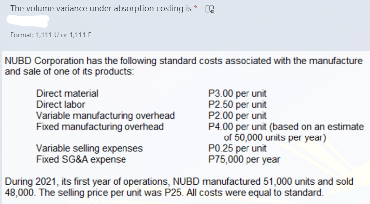 The volume variance under absorption costing is *
Format: 1,111 U or 1,111 F
NUBD Corporation has the following standard costs associated with the manufacture
and sale of one of its products:
Direct material
Direct labor
P3.00 per unit
P2.50 per unit
P2.00 per unit
P4.00 per unit (based on an estimate
of 50,000 units per year)
P0.25 per unit
P75,000 per year
Variable manufacturing overhead
Fixed manufacturing overhead
Variable selling expenses
Fixed SG&A expense
During 2021, its first year of operations, NUBD manufactured 51,000 units and sold
48,000. The selling price per unit was P25. All costs were equal to standard.
