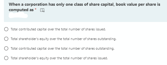 When a corporation has only one class of share capital, book value per share is
computed as *
Total contributed capital over the total number of shares issued.
Total shareholder's equity over the total number of shares outstanding.
Total contributed capital over the total number of shares outstanding.
Total shareholder's equity over the total number of shares issued.
