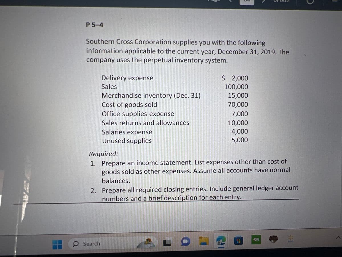 P 5-4
Southern Cross Corporation supplies you with the following
information applicable to the current year, December 31, 2019. The
company uses the perpetual inventory system.
Delivery expense
Sales
Merchandise inventory (Dec. 31)
Cost of goods sold
Office supplies expense
Sales returns and allowances
O Search
Salaries expense
Unused supplies
3
3
Required:
1. Prepare an income statement. List expenses other than cost of
goods sold as other expenses. Assume all accounts have normal
balances.
ALDU
$ 2,000
100,000
15,000
70,000
7,000
10,000
4,000
5,000
2. Prepare all required closing entries. Include general ledger account
numbers and a brief description for each entry.
1
P