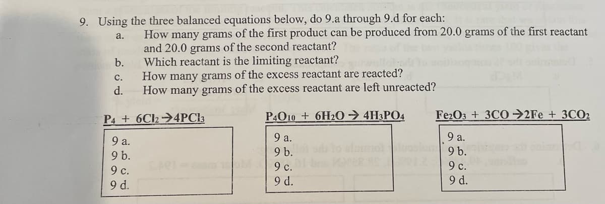 9. Using the three balanced equations below, do 9.a through 9.d for each:
a.
b.
C.
d.
How many grams of the first product can be produced from 20.0 grams of the first reactant
and 20.0 grams of the second reactant?
Which reactant is the limiting reactant?
How many grams of the excess reactant are reacted?
How many grams of the excess reactant are left unreacted?
P46C124PC13
9 a.
9 b.
9 c.
9 d.
P40106H204H3PO4
9 a.
9 b.
M
9 c.
9 d.
Fe2O3 + 3CO2Fe + 3CO2
9 a.
9 b.
9 c.
9 d.