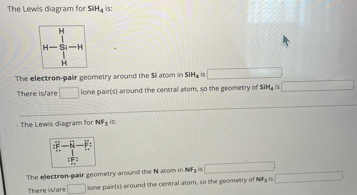 The Lewis diagram for SiH4 is:
H
H-Si-H
H
The electron-pair geometry around the Si atom in SiH4 is
There is/are
lone pair(s) around the central atom, so the geometry of SiH4 is
The Lewis diagram for NF3 is:
:F-N-F:
:F:
The electron-pair geometry around the N atom in NF3 is
There is/are
lone pair(s) around the central atom, so the geometry of NF3 is