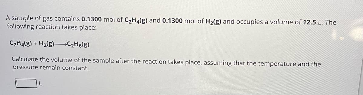 A sample of gas contains 0.1300 mol of C2H4(g) and 0.1300 mol of H2(g) and occupies a volume of 12.5 L. The
following reaction takes place:
C2H4(g) + H2(g) C2H6(g)
Calculate the volume of the sample after the reaction takes place, assuming that the temperature and the
pressure remain constant.
L