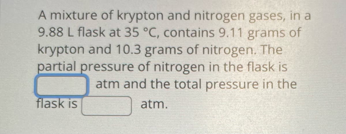 A mixture of krypton and nitrogen gases, in a
9.88 L flask at 35 °C, contains 9.11 grams of
krypton and 10.3 grams of nitrogen. The
partial pressure of nitrogen in the flask is
atm and the total pressure in the
atm.
flask is
