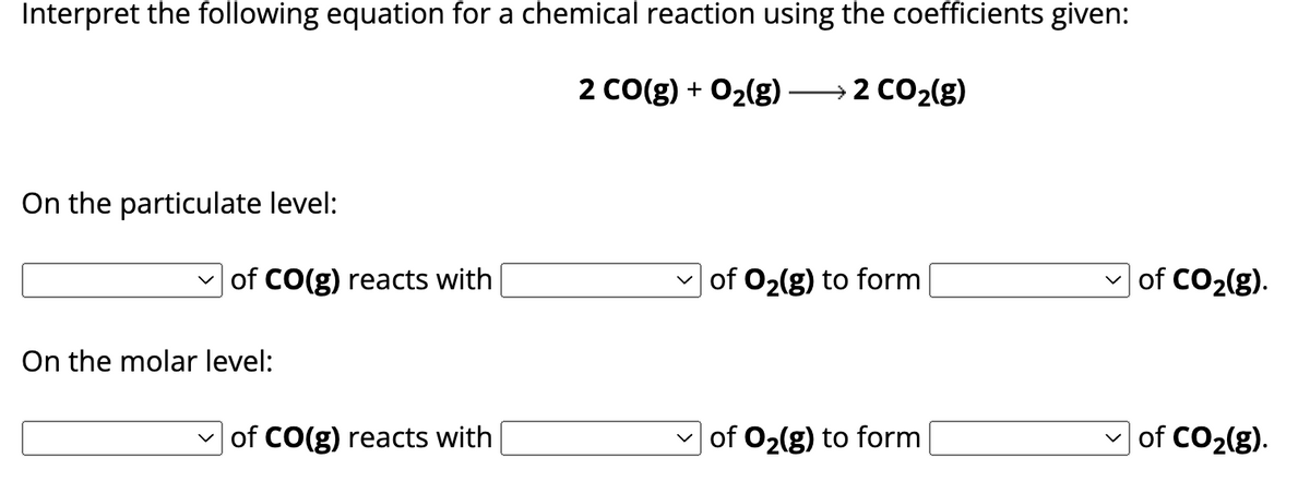 Interpret the following equation for a chemical reaction using the coefficients given:
2 CO(g) + O2(g) → 2 CO2(g)
On the particulate level:
☑ of CO(g) reacts with
✓ of O2(g) to form
☑ of CO2(g).
On the molar level:
of CO(g) reacts with
of O2(g) to form
of CO2(g).