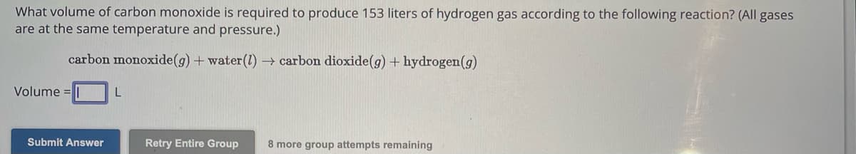 What volume of carbon monoxide is required to produce 153 liters of hydrogen gas according to the following reaction? (All gases
are at the same temperature and pressure.)
carbon monoxide(g) + water (1)→ carbon dioxide(g) + hydrogen (g)
Volume =
Submit Answer
L
Retry Entire Group 8 more group attempts remaining