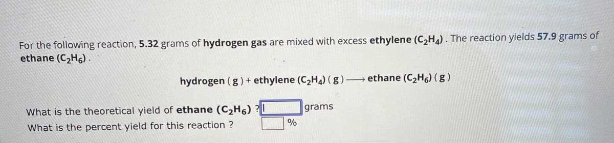 For the following reaction, 5.32 grams of hydrogen gas are mixed with excess ethylene (C2H4). The reaction yields 57.9 grams of
ethane (C2H6).
hydrogen (g) + ethylene (C2H4) (g)-ethane (C2H6) (g)
What is the theoretical yield of ethane (C2H6) ?
What is the percent yield for this reaction?
grams
%