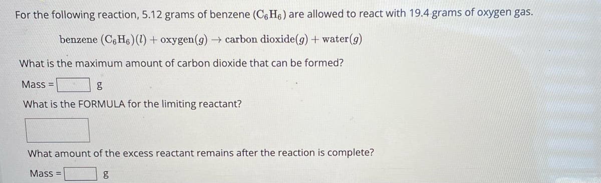 For the following reaction, 5.12 grams of benzene (C6H6) are allowed to react with 19.4.grams of oxygen gas.
benzene (C6H6)(1) + oxygen (g) → carbon dioxide (g) + water(g)
What is the maximum amount of carbon dioxide that can be formed?
Mass=
g
What is the FORMULA for the limiting reactant?
What amount of the excess reactant remains after the reaction is complete?
Mass=
g