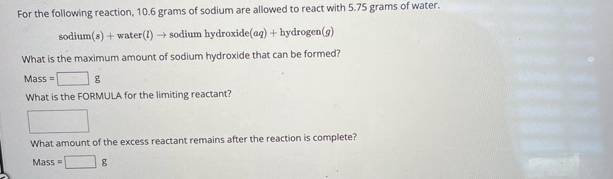For the following reaction, 10.6 grams of sodium are allowed to react with 5.75 grams of water.
sodium(s) + water (1) → sodium hydroxide (aq) + hydrogen (g)
What is the maximum amount of sodium hydroxide that can be formed?
Mass=
g
What is the FORMULA for the limiting reactant?
What amount of the excess reactant remains after the reaction is complete?
Mass=
g