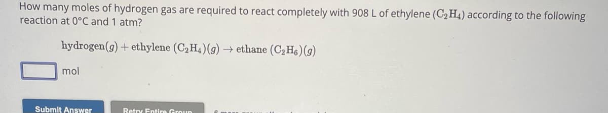 How many moles of hydrogen gas are required to react completely with 908 L of ethylene (C₂H4) according to the following
reaction at 0°C and 1 atm?
hydrogen (g) + ethylene (C₂H4) (g) → ethane (C₂H6) (g)
mol
Submit Answer
Retry Entire Group