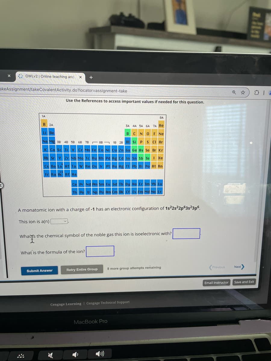 x
OWLv2 | Online teaching and
+
akeAssignment/takeCovalentActivity.do?locator-assignment-take
Use the References to access important values if needed for this question.
1A
H 2A
Li Be
8A
3A 4A 5A 6A 7A He
BCNO F Ne
Na Mg 38 4B 5B 68 7B 8B 1B 2B Al Si P S Cl Ar
K Ca Sc Ti V Cr Mn Fe Co Ni Cu Zn Ga Ge As Se Br Kr
Rb Sr Y Zr Nb Mo Tc Ru Rh Pd Ag Cd In Sn Sb Te I Xe
Cs Ba La Hf Ta W Re Os Ir Pt Au Hg Tl Pb Bi Po At Rn
Fr Ra Ac Rf Ha
Ce Pr Nd Pm Sm Eu Gd Tb Dy Ho Er Tm Yb Lu
Th Pa U Np Pu Am Cm Bk Cf Es Fm Md No Lr
A monatomic ion with a charge of -1 has an electronic configuration of 1s22s22p63s²3p6
This ion is a(n)
Whats
Whats the chemical symbol of the noble gas this ion is isoelectronic with?
What is the formula of the ion?
Submit Answer
Retry Entire Group
8 more group attempts remaining
Cengage Learning | Cengage Technical Support
MacBook Pro
Q ✰
DIE
Previous
Next
Email Instructor
Save and Exit