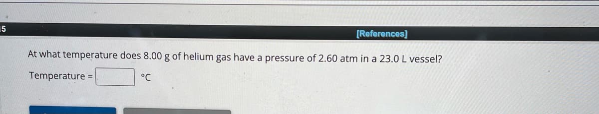 15
[References]
At what temperature does 8.00 g of helium gas have a pressure of 2.60 atm in a 23.0 L vessel?
Temperature=
°℃