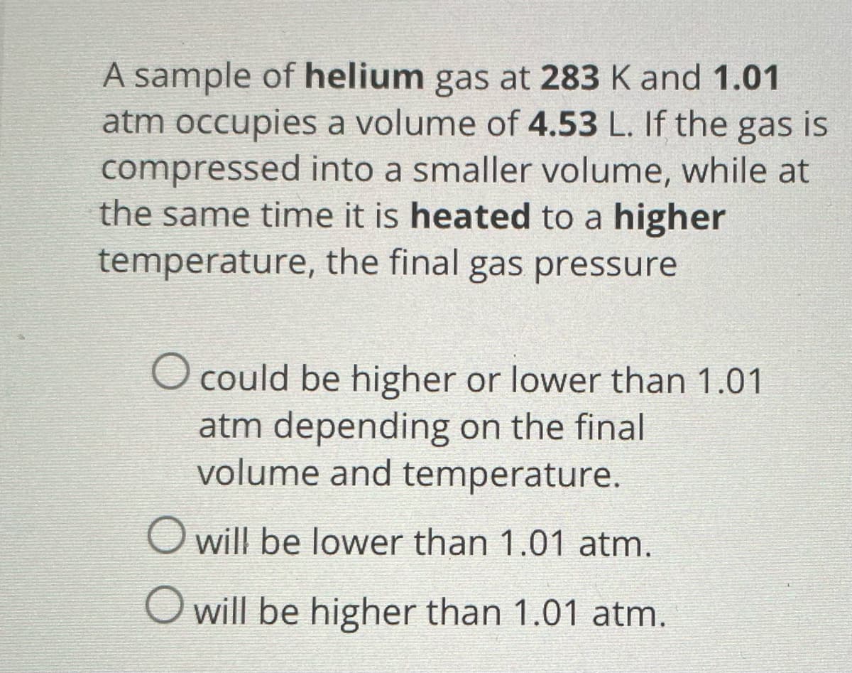 A sample of helium gas at 283 K and 1.01
atm occupies a volume of 4.53 L. If the gas is
compressed into a smaller volume, while at
the same time it is heated to a higher
temperature, the final gas pressure
O could be higher or lower than 1.01
atm depending on the final
volume and temperature.
O will be lower than 1.01 atm.
O will be higher than 1.01 atm.
