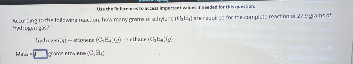 Use the References to access important values if needed for this question.
According to the following reaction, how many grams of ethylene (C2H4) are required for the complete reaction of 27.9 grams of
hydrogen gas?
Mass
hydrogen (g) + ethylene (C2H4)(g) →ethane (C2H6) (g)
grams ethylene (C2H4)