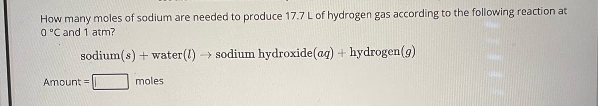 How many moles of sodium are needed to produce 17.7 L of hydrogen gas according to the following reaction at
0 °C and 1 atm?
sodium(s) + water (l) → sodium hydroxide (aq) + hydrogen (g)
Amount =
moles