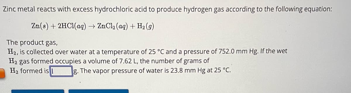 Zinc metal reacts with excess hydrochloric acid to produce hydrogen gas according to the following equation:
Zn(s) + 2HCl(aq) → ZnCl₂ (aq) + H₂(g)
The product gas,
H2, is collected over water at a temperature of 25 °C and a pressure of 752.0 mm Hg. If the wet
H₂ gas formed occupies a volume of 7.62 L, the number of grams of
H₂ formed is
g. The vapor pressure of water is 23.8 mm Hg at 25 °C.
