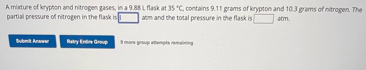 A mixture of krypton and nitrogen gases, in a 9.88 L flask at 35 °C, contains 9.11 grams of krypton and 10.3 grams of nitrogen. The
partial pressure of nitrogen in the flask is
atm and the total pressure in the flask is
atm.
Submit Answer
Retry Entire Group
9 more group attempts remaining