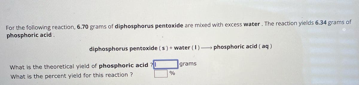 For the following reaction, 6.70 grams of diphosphorus pentoxide are mixed with excess water. The reaction yields 6.34 grams of
phosphoric acid.
diphosphorus pentoxide (s) + water (1)→phosphoric acid (aq)
What is the theoretical yield of phosphoric acid
What is the percent yield for this reaction?
grams
%