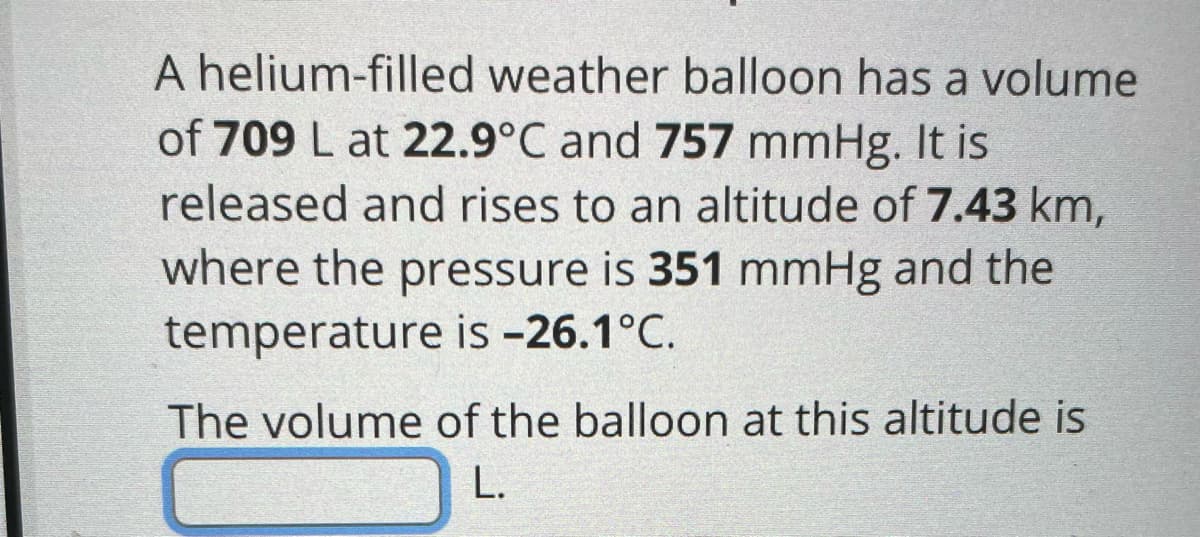 A helium-filled weather balloon has a volume
of 709 L at 22.9°C and 757 mmHg. It is
released and rises to an altitude of 7.43 km,
where the pressure is 351 mmHg and the
temperature is -26.1°C.
The volume of the balloon at this altitude is
L.