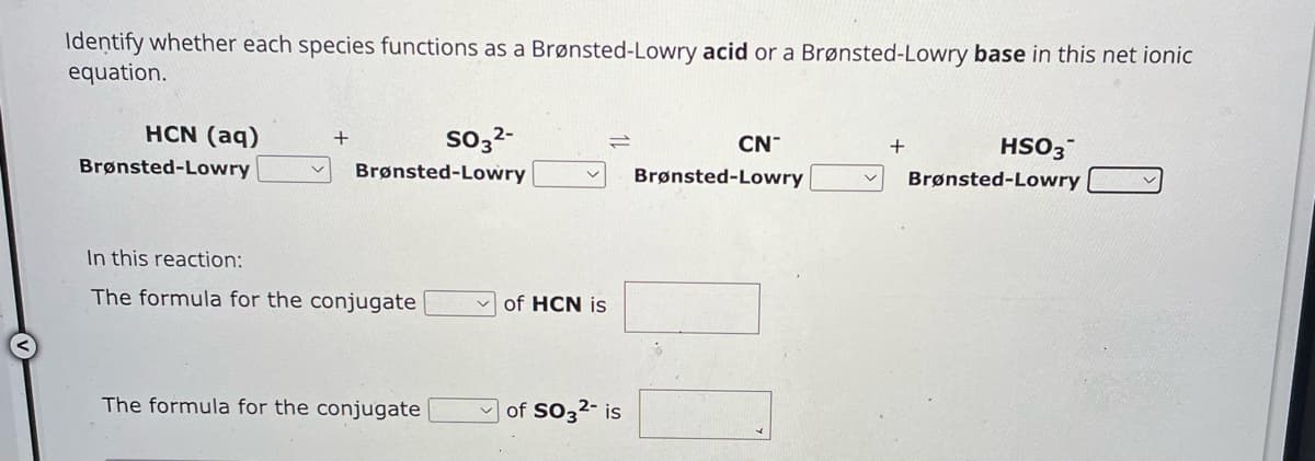 Identify whether each species functions as a Brønsted-Lowry acid or a Brønsted-Lowry base in this net ionic
equation.
HCN (aq)
Brønsted-Lowry
+
SO32-
Brønsted-Lowry
In this reaction:
The formula for the conjugate
of HCN is
The formula for the conjugate
of SO32- is
CN
+
Brønsted-Lowry
HSO3
Brønsted-Lowry