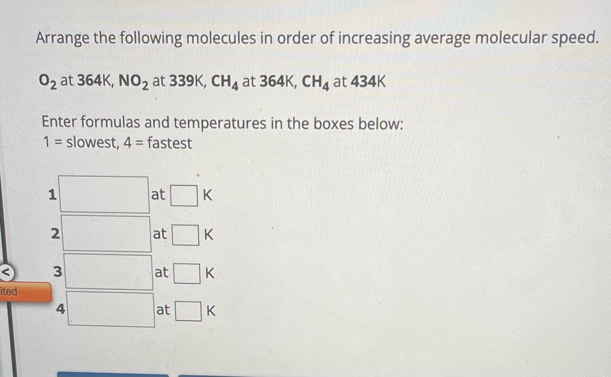 ited
Arrange the following molecules in order of increasing average molecular speed.
O2 at 364K, NO₂ at 339K, CH4 at 364K, CH4 at 434K
Enter formulas and temperatures in the boxes below:
1 = slowest, 4 = fastest
2
3
4
at
at
at
at
K
K
K
K