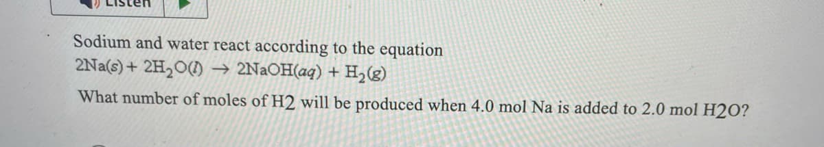 Sodium and water react according to the equation
2Na(s)+ 2H2O(l) → 2NaOH(aq) + H2(g)
What number of moles of H2 will be produced when 4.0 mol Na is added to 2.0 mol H2O?