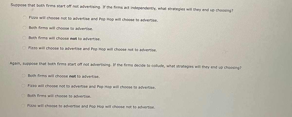 Suppose that both firms start off not advertising. If the firms act independently, what strategies will they end up choosing?
O Fizzo will choose not to advertise and Pop Hop will choose to advertise.
Both firms will choose to advertise.
O Both firms will choose not to advertise.
O Fizzo will choose to advertise and Pop Hop will choose not to advertise.
Again, suppose that both firms start off not advertising. If the firms decide to collude, what strategies will they end up choosing?
Both firms will choose not to advertise.
Fizzo will choose not to advertise and Pop Hop will choose to advertise.
O Both firms will choose to advertise.
O Fizzo will choose to advertise and Pop Hop will choose not to advertise.
