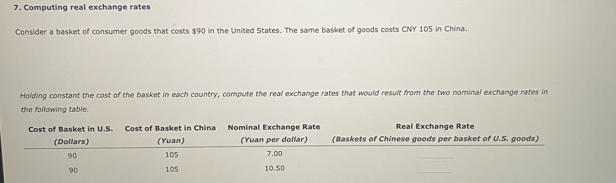 7. Computing real exchange rates
Consider a basket of consumer goods that costs $90 in the United States. The same basket of goods costs CNY 105 in China.
Holding constant the cost of the basket in each country, compute the real exchange rates that would result from the two nominal exchange rates in
the following table.
Cost of Basket in U.S. Cost of Basket in China
(Dollars)
(Yuan)
105
90
105
90
Nominal Exchange Rate
(Yuan per dollar)
7.00
10.50
Real Exchange Rate
(Baskets of Chinese goods per basket of U.S. goods)