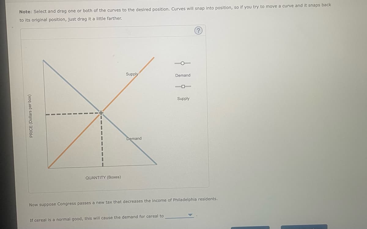 Note: Select and drag one or both of the curves to the desired position. Curves will snap into position, so if you try to move a curve and it snaps back
to its original position, just drag it a little farther.
PRICE (Dollars per box)
I
QUANTITY (Boxes)
Supply
Demand
Demand
If cereal is a normal good, this will cause the demand for cereal to
-0
Supply
?
Now suppose Congress passes a new tax that decreases the income of Philadelphia residents.