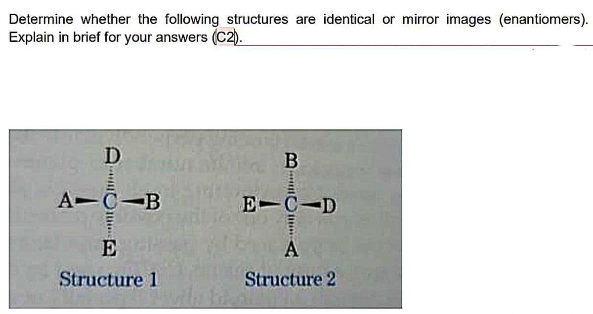 Determine whether the following structures are identical or mirror images (enantiomers).
Explain in brief for your answers (C2).
D
*
A C-B
E
Structure 1
B
muuttum A
E-C D
A
Structure 2