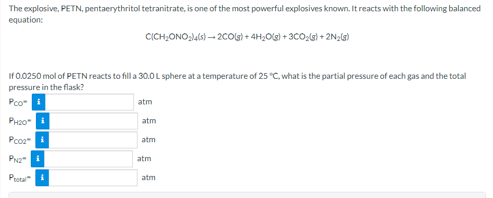 The explosive, PETN, pentaerythritol tetranitrate, is one of the most powerful explosives known. It reacts with the following balanced
equation:
C(CH2ONO2)4(s) → 2CO(g) + 4H20(g) + 3CO2(g) + 2N2(g)
If 0.0250 mol of PETN reacts to fill a 30.0 L sphere at a temperature of 25 °C, what is the partial pressure of each gas and the total
pressure in the flask?
Pco- i
atm
PH20=
i
atm
Pco2= i
atm
PN2=
i
atm
Ptotal-
i
atm
