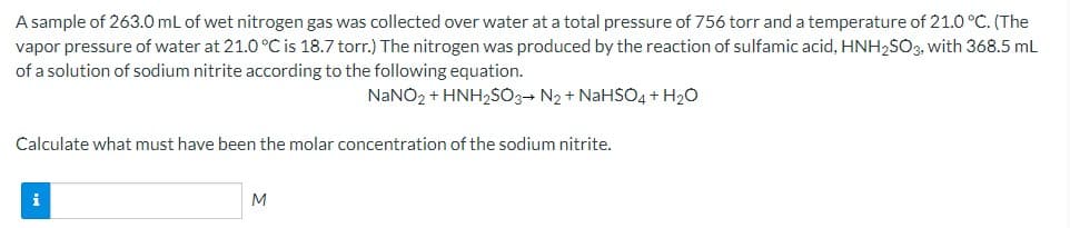A sample of 263.0 mL of wet nitrogen gas was collected over water at a total pressure of 756 torr and a temperature of 21.0 °C. (The
vapor pressure of water at 21.0 °C is 18.7 torr.) The nitrogen was produced by the reaction of sulfamic acid, HNH,SO3, with 368.5 mL
of a solution of sodium nitrite according to the following equation.
NaNO2 + HNH2SO3- N2 + NaHSO4 + H2O
Calculate what must have been the molar concentration of the sodium nitrite.
M
