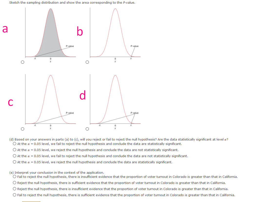 Sketch the sampling distribution and show the area corresponding to the P-value.
a
b
P-value
P-value
d
C
P-value
(d) Based on your answers in parts (a) to (c), will you reject or fail to reject the null hypothesis? Are the data statistically significant at level a?
O At the a = 0.05 level, we fail to reject the null hypothesis and conclude the data are statistically significant.
O At the a = 0.05 level, we reject the null hypothesis and conclude the data are not statistically significant.
O At the a = 0.05 level, we fail to reject the null hypothesis and conclude the data are not statistically significant.
O At the a = 0.05 level, we reject the null hypothesis and conclude the data are statistically significant.
(e) Interpret your conclusion in the context of the application.
O Fail to reject the null hypothesis, there is insufficient evidence that the proportion of voter turnout in Colorado is greater than that in California.
O Reject the null hypothesis, there is sufficient evidence that the proportion of voter turnout in Colorado is greater than that in California.
O Reject the null hypothesis, there is insufficient evidence that the proportion of voter turnout in Colorado is greater than that in California.
O Fail to reject the null hypothesis, there is sufficient evidence that the proportion of voter turnout in Colorado is greater than that in California.
