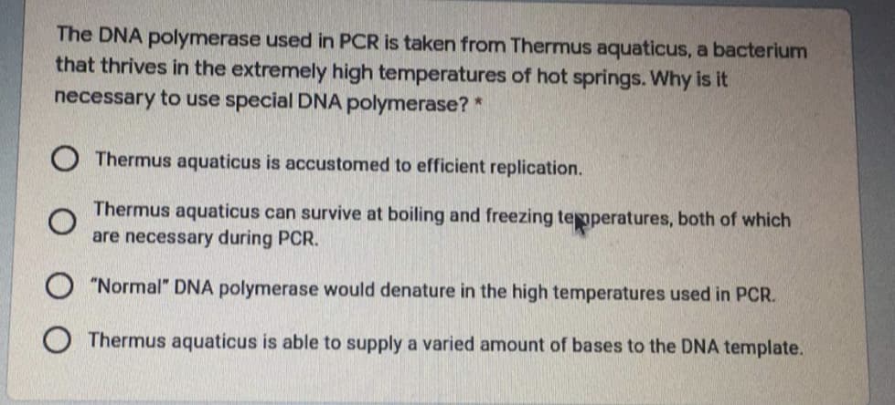 The DNA polymerase used in PCR is taken from Thermus aquaticus, a bacterium
that thrives in the extremely high temperatures of hot springs. Why is it
necessary to use special DNA polymerase? *
O Thermus aquaticus is accustomed to efficient replication.
Thermus aquaticus can survive at boiling and freezing teperatures, both of which
are necessary during PCR.
"Normal" DNA polymerase would denature in the high temperatures used in PCR.
O Thermus aquaticus is able to supply a varied amount of bases to the DNA template.
