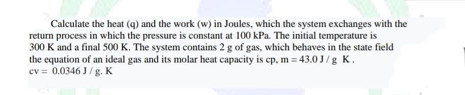 Calculate the heat (q) and the work (w) in Joules, which the system exchanges with the
return process in which the pressure is constant at 100 kPa. The initial temperature is
300 K and a final 500 K. The system contains 2 g of gas, which behaves in the state field
the equation of an ideal gas and its molar heat capacity is cp, m = 43.0 J/g K.
cv = 0.0346 J/g. K