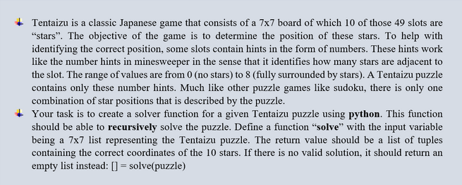 Tentaizu is a classic Japanese game that consists of a 7x7 board of which 10 of those 49 slots are
"stars". The objective of the game is to determine the position of these stars. To help with
identifying the correct position, some slots contain hints in the form of numbers. These hints work
like the number hints in minesweeper in the sense that it identifies how many stars are adjacent to
the slot. The range of values are from 0 (no stars) to 8 (fully surrounded by stars). A Tentaizu puzzle
contains only these number hints. Much like other puzzle games like sudoku, there is only one
combination of star positions that is described by the puzzle.
Your task is to create a solver function for a given Tentaizu puzzle using python. This function
should be able to recursively solve the puzzle. Define a function "solve" with the input variable
being a 7x7 list representing the Tentaizu puzzle. The return value should be a list of tuples
containing the correct coordinates of the 10 stars. If there is no valid solution, it should return an
empty list instead: [] = solve(puzzle)
