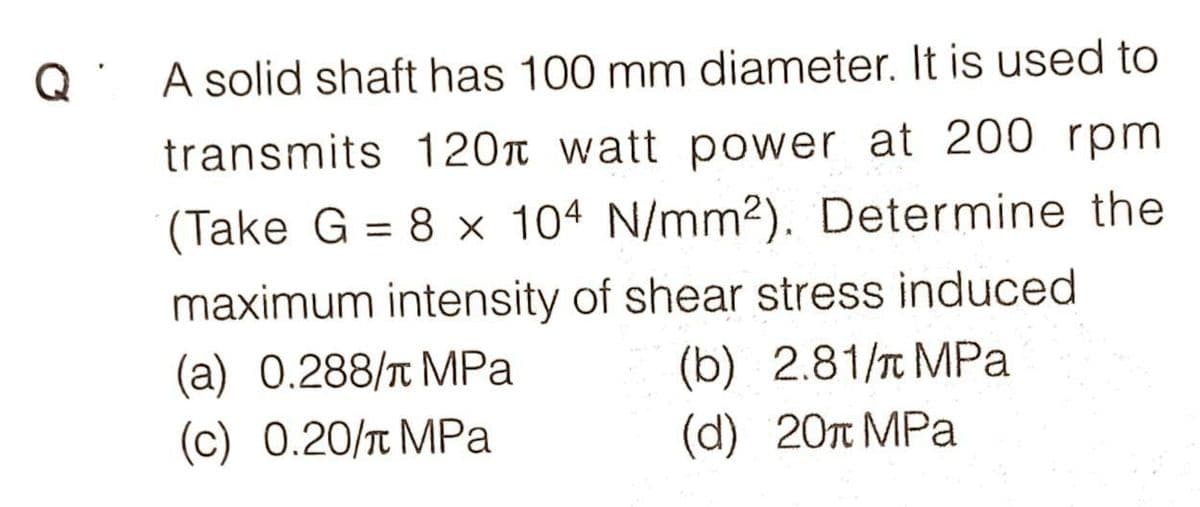 Q' A solid shaft has 100 mm diameter. It is used to
transmits 120 watt power at 200 rpm
(Take G = 8 x 104 N/mm2). Determine the
%3D
maximum intensity of shear stress induced
(a) 0.288/t MPa
(c) 0.20/T MPa
(b) 2.81/T MPa
(d) 20n MPa
