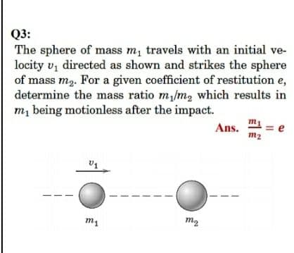 Q3:
The sphere of mass m, travels with an initial ve-
locity vz directed as shown and strikes the sphere
of mass m2. For a given coefficient of restitution e,
determine the mass ratio m,/m, which results in
m, being motionless after the impact.
m1
Ans.
= e
m2
m2
