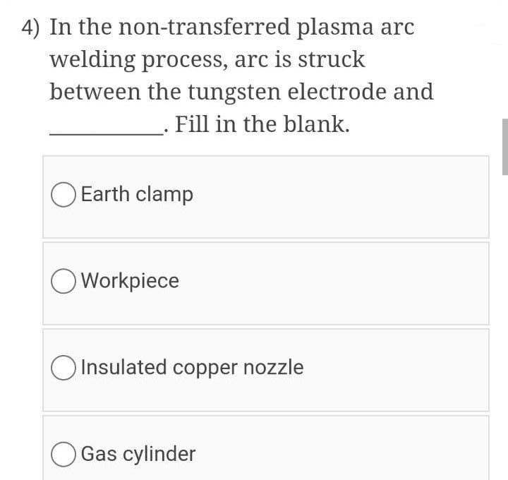 4) In the non-transferred plasma arc
welding process, arc is struck
between the tungsten electrode and
Fill in the blank.
O Earth clamp
OWorkpiece
O Insulated copper nozzle
O Gas cylinder
